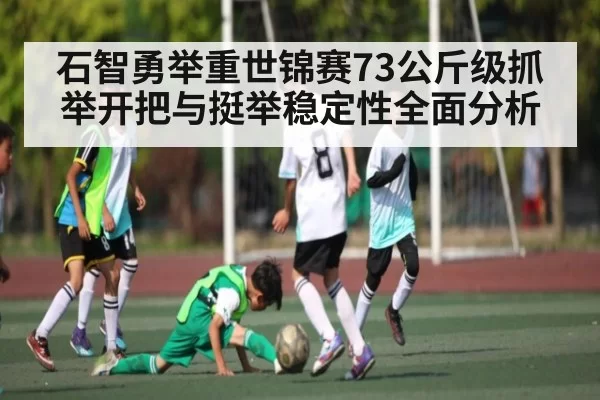 石智勇举重世锦赛73公斤级抓举开把与挺举稳定性全面分析